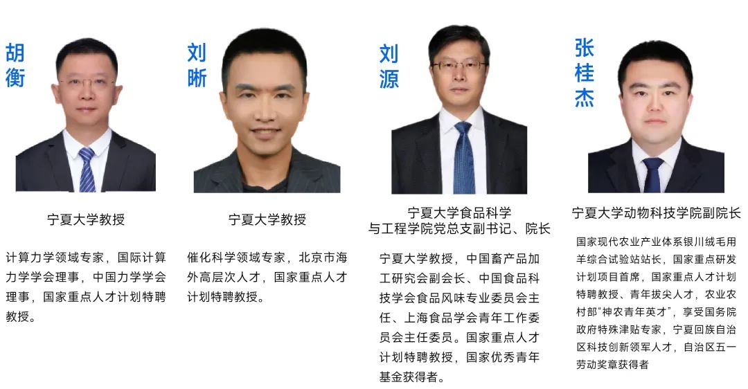 <p>胡</p> <p>衡</p> <p>刘晰</p> <p>刘源</p> <p>张桂杰</p> <p>宁夏大学教授</p> <p>宁夏大学教授</p> <p>宁夏大学食品科学</p> <p>与工程学院党总支副书记、院长</p> <p>计算力学领域专家，国际计算催化科学领域专家，北京市海<br/>力学学会理事，中国力学学会外高层次人才，国家重点人才<br/>理事，国家重点人才计划特聘计划特聘教授。</p> <p>教授。</p> <p>宁夏大学教授，中国畜产品加<br/>工研究会副会长、中国食品科<br/>技学会食品风味专业委员会主<br/>任、上海食品学会青年工作委<br/>员会主任委员。国家重点人才<br/>计划特聘教授，国家优秀青年<br/>基金获得者。</p> <p>宁夏大学动物科技学院副院长</p> <p>国家现代农业产业体系银川绒毛用<br/>羊综合试验站站长，国家重点研发<br/>计划项目首席，国家重点人才计划<br/>特聘教授、青年拔尖人才，农业农<br/>村部“神农青年英才”，享受国务院<br/>政府特殊津贴专家，宁夏回族自治<br/>区科技创新领军人才，自治区五一<br/>劳动奖章获得者</p>