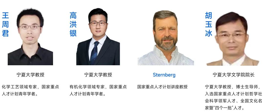 <p>王周君</p> <p> </p> <p>胡玉冰</p> <p>宁夏大学教授</p> <p>宁夏大学教授</p> <p>Sternberg</p> <p>宁夏大学文学院院长</p> <p>化学工艺领域专家，国家重点<br/>人才计划青年学者。</p> <p>有机化学领域专家，国家重点<br/>人才计划青年学者。</p> <p>国家重点人才计划讲座教授</p> <p>宁夏大学教授，博士生导师，<br/>入选国家重点人才计划哲学社<br/>会科学领军人才、全国文化名<br/>家暨“四个一批”人才。</p>
