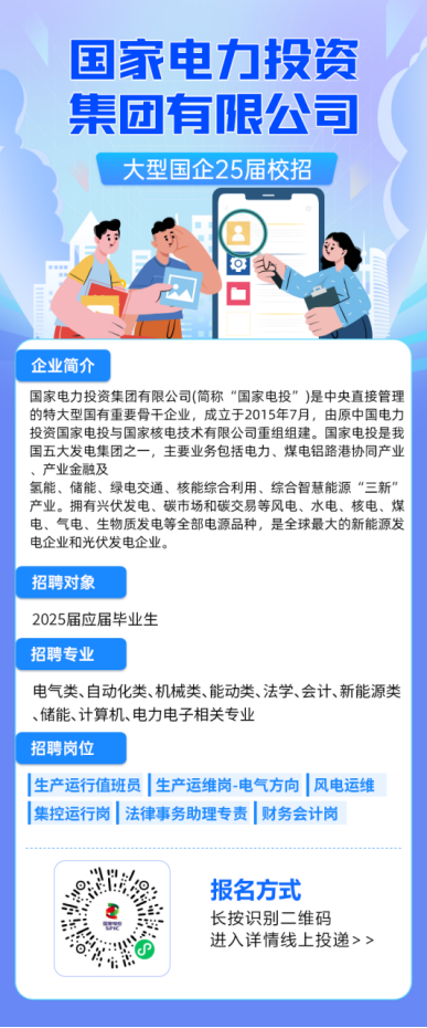 <p>国家电力投资<br/>集团有限公司</p> <p>大型国企25届校招</p> <p>企业简介</p> <p>国家电力投资集团有限公司(简称“国家电投”)是中央直接管理<br/>的特大型国有重要骨干企业，成立于2015年7月，由原中国电力<br/>投资国家电投与国家核电技术有限公司重组组建。国家电投是我<br/>国五大发电集团之一，主要业务包括电力、煤电铝路港协同产业<br/>、产业金融及</p> <p>氢能、储能、绿电交通、核能综合利用、综合智慧能源“三新”<br/>产业。拥有兴伏发电、碳市场和碳交易等风电、水电、核电、煤<br/>电、气电、生物质发电等全部电源品种，是全球最大的新能源发<br/>电企业和光伏发电企业。</p> <p>招聘对象</p> <p>2025届应届毕业生</p> <p>招聘专业</p> <p>电气类、自动化类、机械类、能动类、法学、会计、新能源类<br/>、储能、计算机、电力电子相关专业</p> <p>招聘岗位</p> <p>生产运行值班员|生产运维岗-电气方向|风电运维<br/>集控运行岗|法律事务助理专责|财务会计岗</p> <p>报名方式<br/>长按识别二维码</p> <p>进入详情线上投递>></p>